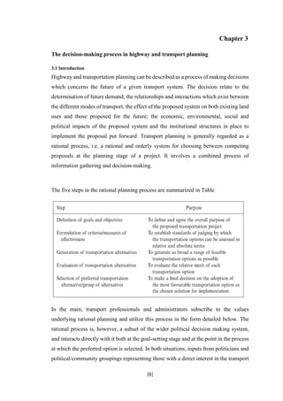 [6]
Chapter 3
The decision-making process in highway and transport planning
3.1 Introduction
Highway and transportation planning can be described as a process of making decisions
which concerns the future of a given transport system. The decision relate to the
determination of future demand; the relationships and interactions which exist between
the different modes of transport; the effect of the proposed system on both existing land
uses and those proposed for the future; the economic, environmental, social and
political impacts of the proposed system and the institutional structures in place to
implement the proposal put forward. Transport planning is generally regarded as a
rational process, i.e. a rational and orderly system for choosing between competing
proposals at the planning stage of a project. It involves a combined process of
information gathering and decision-making.
The five steps in the rational planning process are summarized in Table
In the main, transport professionals and administrators subscribe to the values
underlying rational planning and utilize this process in the form detailed below. The
rational process is, however, a subset of the wider political decision making system,
and interacts directly with it both at the goal-setting stage and at the point in the process
at which the preferred option is selected. In both situations, inputs from politicians and
political/community groupings representing those with a direct interest in the transport
 