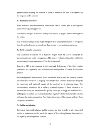 [7]
proposal under scrutiny are essential in order to maximize the level of acceptance of
the proposal under scrutiny.
3.2 Economic assessment
Both economic and environmental evaluations form a central part of the regional
transportation planning process.
Cost-benefit analysis is the most widely used method of project appraisal throughout
the world.
Any evaluation of a given development option must take explicit account of navigation
benefits arising from the proposal, and these should be set against project costs,
3.3 Environmental assessment
Any economic evaluation for a highway project must be viewed alongside its
environmental and social consequences. This area of evaluation takes place within the
environmental impact assessment (EIA) for the proposal.
Interest in EIA is the response to the perceived deficiencies of the then existing
procedures for appraising the environmental consequences of major development
projects.
Its overall purpose was to ensure that a mechanism was in place for ensuring that the
environmental dimension is properly considered within a formal framework alongside
the economic and technical aspects of the proposal at its planning stage. The
environmental assessment for a highway proposal requires 12 basic impacts to be
assessed, including air, water and noise quality, landscape, ecology and land use effects,
and impacts on culture and local communities, together with the disruption the scheme
will cause during its construction. The relative importance of the impacts will vary from
one project to another.
3.4 Public consultation
For major trunk road schemes, public hearings are held in order to give interested
parties an opportunity to take part in the process of determining both the basic need for
the highway and its optimum location.
 