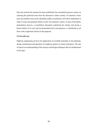 [8]
Once the need for the scheme has been established, the consultation process centres on
selecting the preferred route from the alternatives under scrutiny. In situations where
only one feasible route can be identified, public consultation will still be undertaken in
order to assess the proposal relative to the ‘do-minimum’ option. As part of the public
participation process, a consultation document explaining the scheme and giving a
broad outline of its cost and environmental/social consequences, is distributed to all
those with a legitimate interest in the proposal.
3.5 Overall view
Highway engineering involves the application of scientific principles to the planning,
design, maintenance and operation of a highway project or system of projects. The aim
of report is an understanding of the analysis and design techniques that are fundamental
to the topic.
 