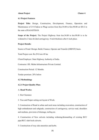 [9]
About Project Chater 4
4.1 Project Features
Project Title: Design, Construction, Development, Finance, Operation and
Maintenance of 2/4 Chaksu to Phagi section from Km.54.00 to Km.90.00 on SH-2 in
the state of RAJASTHAN.
Scope of the Project: The Project Highway from km.54.00 to km.90.00 is to be
widened to 2 lane divided carriageway. 8 inch thickness after 6 inch place.
Project Details:
Source of Fund: Design, Build, Finance, Operate and Transfer (DBFOT) basis.
Total Project cost: Rs.29 Crore 49 lac
Client/Employer: State Highway Authority of India.
Contractor: HS. Mehta Infrastructure Private Limited.
Construction Period: 12 Months.
Tender premium: 28% below
4.2 Methodology
4.2.1 Project Quality Plan:
A. Road Works:
1. Site Clearance
2. True and Proper setting out layout of Work.
3. Construction of Road in urban and rural areas including excavation, construction of
high embankment and subgrade, construction of carriageway, service road, shoulders
and medians, provision of drainage, turfing etc.
4. Construction of New culverts including widening/dismantling of existing RCC
pipe/RCC slab/Arch culverts.
5. Construction of way side amenities and kerbs.
 