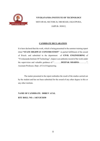 [i]
VIVEKANANDA INSTITUTE OF TECHNOLOGY
SISYAWAS, SECTOR-36, NRI ROAD, JAGATPURA,
JAIPUR- 303012,
CANDIDATE DECLARATION
It is here declared that the work, which is being presented in the summer training report
titled “STATE HIGHWAY CONSTRUSTION” in partial fulfillment of the award
of B.tech. and submitted in the department of CIVIL ENGINEERING of
“Vivekananda Institute Of Technology”, Jaipur is an authentic record of the work under
the supervision and valuable guidance of “………..DEEPAK SHARMA ……….”,
Assistant Professor, Dept. of Civil Engineering.
The matter presented in the report embodies the result of the studies carried out
by the student and has not been submitted for the award of any other degree in this or
any other institute.
NAME OF CANDIDATE: DHRUV ATAL
RTU ROLL NO :- 14EVJCE030
 