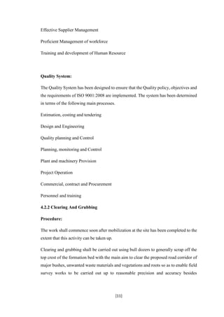 [11]
Effective Supplier Management
Proficient Management of workforce
Training and development of Human Resource
Quality System:
The Quality System has been designed to ensure that the Quality policy, objectives and
the requirements of ISO 9001:2008 are implemented. The system has been determined
in terms of the following main processes.
Estimation, costing and tendering
Design and Engineering
Quality planning and Control
Planning, monitoring and Control
Plant and machinery Provision
Project Operation
Commercial, contract and Procurement
Personnel and training
4.2.2 Clearing And Grubbing
Procedure:
The work shall commence soon after mobilization at the site has been completed to the
extent that this activity can be taken up.
Clearing and grubbing shall be carried out using bull dozers to generally scrap off the
top crest of the formation bed with the main aim to clear the proposed road corridor of
major bushes, unwanted waste materials and vegetations and roots so as to enable field
survey works to be carried out up to reasonable precision and accuracy besides
 