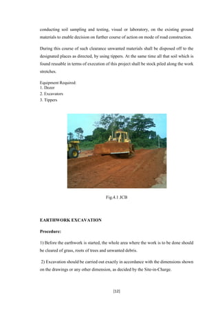 [12]
conducting soil sampling and testing, visual or laboratory, on the existing ground
materials to enable decision on further course of action on mode of road construction.
During this course of such clearance unwanted materials shall be disposed off to the
designated places as directed, by using tippers. At the same time all that soil which is
found reusable in terms of execution of this project shall be stock piled along the work
stretches.
Equipment Required:
1. Dozer
2. Excavators
3. Tippers
Fig.4.1 JCB
EARTHWORK EXCAVATION
Procedure:
1) Before the earthwork is started, the whole area where the work is to be done should
be cleared of grass, roots of trees and unwanted debris.
2) Excavation should be carried out exactly in accordance with the dimensions shown
on the drawings or any other dimension, as decided by the Site-in-Charge.
 