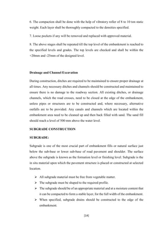 [14]
6. The compaction shall be done with the help of vibratory roller of 8 to 10 ton static
weight. Each layer shall be thoroughly compacted to the densities specified.
7. Loose pockets if any will be removed and replaced with approved material.
8. The above stages shall be repeated till the top level of the embankment is reached to
the specified levels and grades. The top levels are checked and shall be within the
+20mm and -25mm of the designed level.
Drainage and Channel Excavation
During construction, ditches are required to be maintained to ensure proper drainage at
all times. Any necessary ditches and channels should be constructed and maintained to
ensure there is no damage to the roadway section. All existing ditches, or drainage
channels, which the road crosses, need to be closed at the edge of the embankment,
unless pipes or structures are to be constructed and, where necessary, alternative
outfalls are to be provided. Any canals and channels which are located within the
embankment area need to be cleaned up and then back filled with sand. The sand fill
should reach a level of 500 mm above the water level.
SUBGRADE CONSTRUCTION
SUBGRADE:
Subgrade is one of the most crucial part of embankment fills or natural surface just
below the sub-base or lower sub-base of road pavement and shoulder. The surface
above the subgrade is known as the formation level or finishing level. Subgrade is the
in situ material upon which the pavement structure is placed or constructed at selected
location.
 All subgrade material must be free from vegetable matter.
 The subgrade must be shaped to the required profile.
 The subgrade should be of an appropriate material and at a moisture content that
it can be compacted to form a stable layer, for the full width of the embankment.
 When specified, subgrade drains should be constructed to the edge of the
embankment.
 