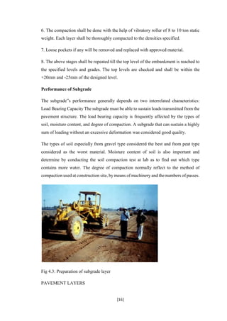 [16]
6. The compaction shall be done with the help of vibratory roller of 8 to 10 ton static
weight. Each layer shall be thoroughly compacted to the densities specified.
7. Loose pockets if any will be removed and replaced with approved material.
8. The above stages shall be repeated till the top level of the embankment is reached to
the specified levels and grades. The top levels are checked and shall be within the
+20mm and -25mm of the designed level.
Performance of Subgrade
The subgrade‟s performance generally depends on two interrelated characteristics:
Load Bearing Capacity The subgrade must be able to sustain loads transmitted from the
pavement structure. The load bearing capacity is frequently affected by the types of
soil, moisture content, and degree of compaction. A subgrade that can sustain a highly
sum of loading without an excessive deformation was considered good quality.
The types of soil especially from gravel type considered the best and from peat type
considered as the worst material. Moisture content of soil is also important and
determine by conducting the soil compaction test at lab as to find out which type
contains more water. The degree of compaction normally reflect to the method of
compaction used at construction site, by means of machinery and the numbers of passes.
Fig 4.3: Preparation of subgrade layer
PAVEMENT LAYERS
 
