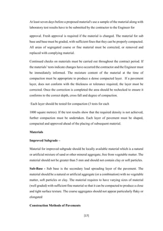 [17]
At least seven days before a proposed material's use a sample of the material along with
laboratory test results have to be submitted by the contractor to the Engineer for
approval. Fresh approval is required if the material is changed. The material for sub
base and base must be graded, with sufficient fines that they can be properly compacted.
All areas of segregated coarse or fine material must be corrected, or removed and
replaced with complying material.
Continued checks on materials must be carried out throughout the contract period. If
the materials’ tests indicate changes have occurred the contractor and the Engineer must
be immediately informed. The moisture content of the material at the time of
compaction must be appropriate to produce a dense compacted layer. If a pavement
layer, does not conform with the thickness or tolerance required, the layer must be
corrected. Once the correction is completed the area should be rechecked to ensure it
conforms to the correct depth, cross fall and degree of compaction.
·Each layer should be tested for compaction (3 tests for each
1000 square metres). If the test results show that the required density is not achieved,
further compaction must be undertaken. Each layer of pavement must be shaped,
compacted and approved ahead of the placing of subsequent material.
Materials
Improved Subgrade –
Material for improved subgrade should be locally available material which is a natural
or artificial mixture of sand or other mineral aggregate, free from vegetable matter. The
material should not be greater than 5 mm and should not contain clay or soft particles.
Sub-Base - Sub base is the secondary load spreading layer of the pavement. The
material should be a natural or artificial aggregate (or a combination) with no vegetable
matter, soft particles or clay. The material requires to have varying sizes of material
(well graded) with sufficient fine material so that it can be compacted to produce a close
and tight surface texture. The coarse aggregates should not appear particularly flaky or
elongated
Construction Methods of Pavements
 