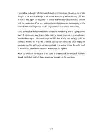 [18]
The grading and quality of the materials need to be monitored throughout the works.
Samples of the materials brought to site should be regularly taken for testing (see table
at back of this report for frequency) to ensure that the materials continue to conform
with the specification. If the tests indicate changes have occurred the contractor is to be
notified of the noncompliance and the Engineer must be informed immediately.
Each layer needs to be inspected and be acceptable immediately prior to laying the next
layer. If the previous layer is acceptable material should be spread in layers of nearly
equal thickness up to 150mm un-compacted thickness. Where sand and aggregates are
combined together to meet the specified grading, care should be taken to prevent
separation into fine and coarse parts (segregation). If separation occurs, this either needs
to be corrected, or the material should be removed and replaced.
When the shoulder construction is the same as for the road, the material should be
spread, for the full width of the pavement and shoulders at the same time.
 