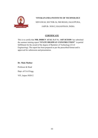 [ii]
VIVEKANANDA INSTITUTE OF TECHNOLOGY
SISYAWAS, SECTOR-36, NRI ROAD, JAGATPURA,
JAIPUR- 303012, RAJASTHAN, INDIA
CERTIFICATE
This is to certify that MR. DHRUV ATAL Roll No. 14EVJCE030 has submitted
the summer training report “STATE HIGHWAY CONSTRUCTION” in partial
fulfillment for the award of the degree of Bachelor of Technology (Civil
Engineering). The report has been prepared as per the prescribed format and is
approved for submission and presentation.
Dr. Mala Mathur
Professor & Head
Dept. of Civil Engg.
VIT, Jaipur-302012
 