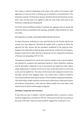 [21]
rate of spray is achieved. Depending on the nature of the surface to be primed a light
application of water just prior to priming may be beneficial to aid penetration of the
bituminous material. No bituminous mixtures should be placed until the prime coat has
dried. Tack coat may need to be applied to make the road surface sticky prior to the
bituminous carpeting layer being placed.
For Primer Seals and Bitumen Surface Treatments the aggregate must be spread and
rolled into bitumen immediately after spraying, preferably rolling should be by multi
tyre rollers.
BITUMINOUS LAYERS AND MIXES PROCEDURE MANUAL
No dense bituminous surfacing can occur until both the job mix formula and the trial
sections have been approved. Thereafter all asphalt work is required to follow the
approved Job Mix formula and the procedures established by the approved trials.
Samples to be collected from either the plant or the laid mat, as directed by the Engineer.
Samples should also be taken each day to determine the mix composition (Extraction
of bitumen test and grading, STP 10.4.72).
All equipment proposed to be used by the Contractor requires to be in good condition
and operated by competent and experienced operatives. Dense bituminous surfacing
must be thoroughly compacted as soon as the material will support the roller without
undue displacement or cracking. Excess use of water on the roller drums is to be avoid
as this cools the asphalt mat. The surface of the mixture after compaction must be close
and tight, and free from dragging cracks. Any mixture that is defective should be
removed and replaced with fresh hot material, which should be compacted immediately.
After final rolling, samples should be cut from areas of bituminous surfacing for density
and thickness measurement at 50m intervals. Where samples have been taken, fresh
material must be placed and thoroughly compacted.
Finishing, Compaction and Tolerances
If more than one layer of asphalt is laid the longitudinal joints in successive courses
should be staggered by a minimum of 250 mm, with the joint in the top course being in
the centre of the road. Transverse joints should be staggered by a minimum of 1m.
 