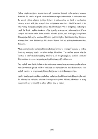 [22]
Before placing mixtures against them, all contact surfaces of kerbs, gutters, headers,
manholes etc. should be given a thin uniform coating of hot bitumen. In locations where
the use of rollers adjacent to these fixtures is not possible hot hand or mechanical
tampers, which will give an equivalent compaction to rollers, should be used. After
final rolling full depth samples should be cut for each 50m of completed surfacing to
check the density and the thickness of the layer by an approved coring machine. Where
samples have been taken, fresh material must be placed, and thoroughly compacted.
The density shall not be less than 97% core shall not be less than the specified thickness
by more than 5 mm. The average thickness of the mat shall not be less than the specified
thickness.
After compaction the surface of the road should appear to be impervious and to be free
from any dragging cracks or other surface blemishes. The surface should also be
checked at intervals not exceeding 10 m by a 3m straight edge and a crown template.
The variation between two contacts should not exceed 5 millimetres.
Any asphalt area that is defective, including any areas where petroleum products have
been dropped or spilled, must be removed and replaced with fresh hot mixture. This
asphalt requires to be compacted immediately and re-tested as appropriate.
Lastly, ideally sections of the newly laid surfacing should be protected from traffic until
the mixture has cooled to ambient air temperature (about 6 hours). However, in many
cases it will not be possible to allow all this time to elapse.
 