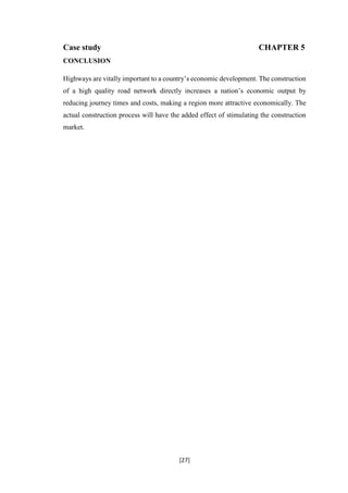 [27]
Case study CHAPTER 5
CONCLUSION
Highways are vitally important to a country’s economic development. The construction
of a high quality road network directly increases a nation’s economic output by
reducing journey times and costs, making a region more attractive economically. The
actual construction process will have the added effect of stimulating the construction
market.
 