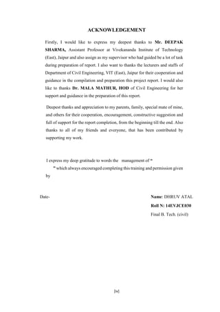 [iv]
ACKNOWLEDGEMENT
Firstly, I would like to express my deepest thanks to Mr. DEEPAK
SHARMA, Assistant Professor at Vivekananda Institute of Technology
(East), Jaipur and also assign as my supervisor who had guided be a lot of task
during preparation of report. I also want to thanks the lecturers and staffs of
Department of Civil Engineering, VIT (East), Jaipur for their cooperation and
guidance in the compilation and preparation this project report. I would also
like to thanks Dr. MALA MATHUR, HOD of Civil Engineering for her
support and guidance in the preparation of this report.
Deepest thanks and appreciation to my parents, family, special mate of mine,
and others for their cooperation, encouragement, constructive suggestion and
full of support for the report completion, from the beginning till the end. Also
thanks to all of my friends and everyone, that has been contributed by
supporting my work.
I express my deep gratitude to words the management of “
” which always encouraged completing this training and permission given
by
Date- Name: DHRUV ATAL
Roll N: 14EVJCE030
Final B. Tech. (civil)
 
