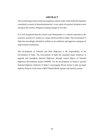 [v]
ABSTRACT
The seventh largest and second most populous country in the world, India has long been
considered a country of unrealized potential. A new spirit of economic freedom is now
stirring in the country, bringing sweeping changes in its wake.
It is well recognized that the current road infrastructure is a serious constraint to the
economic growth of a country as a large and diversified as India. The Government of
India has accordingly, decided to embark on an ambitious and aggressive program of
improvement/construction.
The development of National and State Highways is the responsibility of the
Government of India. The Government of India has launched major initiatives to
upgrade and strengthen National Highways through various phases of National
Highways Development project (NHDP). For the development of Nation’s growth,
National Highway Authority of India is encouraging Private Sector to take up major
highway Projects on the basis of BOT Model (Build, operate and transfer) system.
 