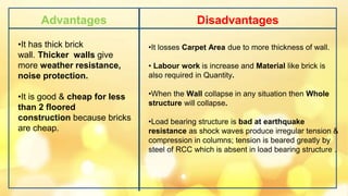Advantages Disadvantages
•It losses Carpet Area due to more thickness of wall.
• Labour work is increase and Material like brick is
also required in Quantity.
•When the Wall collapse in any situation then Whole
structure will collapse.
•Load bearing structure is bad at earthquake
resistance as shock waves produce irregular tension &
compression in columns; tension is beared greatly by
steel of RCC which is absent in load bearing structure .
•It has thick brick
wall. Thicker walls give
more weather resistance,
noise protection.
•It is good & cheap for less
than 2 floored
construction because bricks
are cheap.
 
