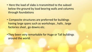 • Here the load of slabs is transmitted to the subsoil
below the ground by load bearing walls and columns
through foundations
• Composite structures are preferred for buildings
having large spans such as workshops , halls , large
factories shed , go downs etc.
•They been very remarkable for Huge or Tall bulidings
around the world.
 