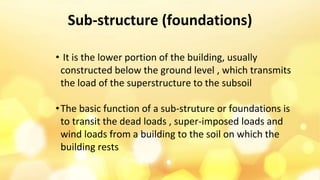 Sub-structure (foundations)
• It is the lower portion of the building, usually
constructed below the ground level , which transmits
the load of the superstructure to the subsoil
•The basic function of a sub-struture or foundations is
to transit the dead loads , super-imposed loads and
wind loads from a building to the soil on which the
building rests
 