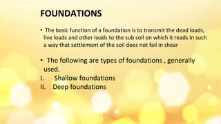 FOUNDATIONS
• The basic function of a foundation is to transmit the dead loads,
live loads and other loads to the sub soil on which it reads in such
a way that settlement of the soil does not fail in shear
• The following are types of foundations , generally
used.
I. Shallow foundations
II. Deep foundations
 