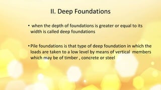 II. Deep Foundations
• when the depth of foundations is greater or equal to its
width is called deep foundations
• Pile foundations is that type of deep foundation in which the
loads are taken to a low level by means of vertical members
which may be of timber , concrete or steel
 