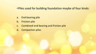 •Piles used for building foundation maybe of four kinds:
a. End bearing pile
b. Friction pile
c. Combined end bearing and friction pile
d. Compaction piles
 