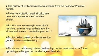 The history of civil construction was began from the period of Primitive
human.
From the protection against cold, rain,
heat, etc they made “cave” as their
shelter.
But that was not enough, cave didn’t
remained safe for long, so huts from the
straws and leaves…..evolution goes on…!
But for better comfort, civil construction
got evolved and still evolving…
Today, we have every comfort and facility, but we have to face the future
upcoming challenges as the shortage of land, etc
 