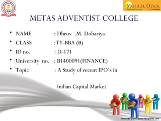 METAS ADVENTIST COLLEGE
• NAME : Dhruv .M. Dobariya
• CLASS :TY-BBA (B)
• ID no. : D-171
• University no. : B1400091(FINANCE)
• Topic : A Study of recent IPO’s in
Indian Capital Market
 
