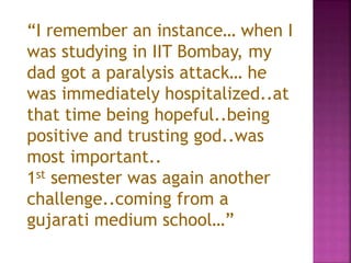 “I remember an instance… when I
was studying in IIT Bombay, my
dad got a paralysis attack… he
was immediately hospitalized..at
that time being hopeful..being
positive and trusting god..was
most important..
1st semester was again another
challenge..coming from a
gujarati medium school…”
 