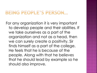 For any organization it is very important
to develop people and their abilities. If
we take ourselves as a part of the
organization and not as a head, then
we can surely create a positivity. Sir
finds himself as a part of the college.
He feels that he is because of the
people. Along with that he believes
that he should lead by example so he
should also improve.
 
