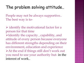 The problem solving attitude..
People may not be always supportive..
The best way is to-
 identify the motivational factor for a
person for that time
Identify the capacity , capability, and
attitude of every person because everyone
has different strengths depending on their
environment, education and experience
At the end if things still don’t work out
you need to use your authority but- in the
interest of work..
 