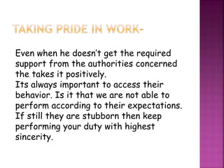 Even when he doesn’t get the required
support from the authorities concerned
the takes it positively.
Its always important to access their
behavior. Is it that we are not able to
perform according to their expectations.
If still they are stubborn then keep
performing your duty with highest
sincerity.
 