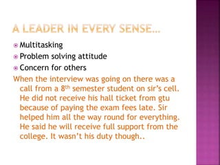  Multitasking
 Problem solving attitude
 Concern for others
When the interview was going on there was a
call from a 8th semester student on sir’s cell.
He did not receive his hall ticket from gtu
because of paying the exam fees late. Sir
helped him all the way round for everything.
He said he will receive full support from the
college. It wasn’t his duty though..
 
