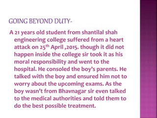 A 21 years old student from shantilal shah
engineering college suffered from a heart
attack on 25th April ,2015. though it did not
happen inside the college sir took it as his
moral responsibility and went to the
hospital. He consoled the boy’s parents. He
talked with the boy and ensured him not to
worry about the upcoming exams. As the
boy wasn’t from Bhavnagar sir even talked
to the medical authorities and told them to
do the best possible treatment.
 