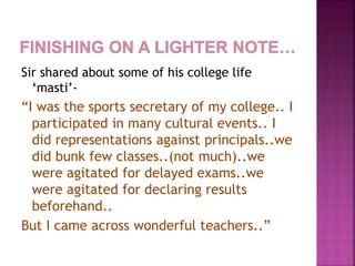 Sir shared about some of his college life
‘masti’-
“I was the sports secretary of my college.. I
participated in many cultural events.. I
did representations against principals..we
did bunk few classes..(not much)..we
were agitated for delayed exams..we
were agitated for declaring results
beforehand..
But I came across wonderful teachers..”
 