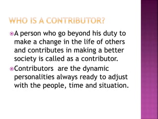 A person who go beyond his duty to
make a change in the life of others
and contributes in making a better
society is called as a contributor.
Contributors are the dynamic
personalities always ready to adjust
with the people, time and situation.
 