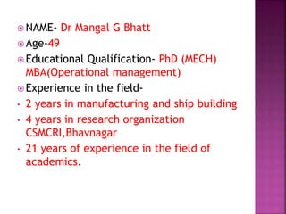  NAME- Dr Mangal G Bhatt
 Age-49
 Educational Qualification- PhD (MECH)
MBA(Operational management)
 Experience in the field-
• 2 years in manufacturing and ship building
• 4 years in research organization
CSMCRI,Bhavnagar
• 21 years of experience in the field of
academics.
 