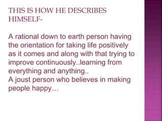 THIS IS HOW HE DESCRIBES
HIMSELF-
A rational down to earth person having
the orientation for taking life positively
as it comes and along with that trying to
improve continuously..learning from
everything and anything..
A joust person who believes in making
people happy…
 