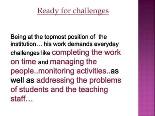 Ready for challenges
Being at the topmost position of the
institution… his work demands everyday
challenges like completing the work
on time and managing the
people..monitoring activities..as
well as addressing the problems
of students and the teaching
staff…
 