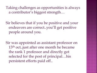 Taking challenges as opportunities is always
a contributor’s biggest strength…
Sir believes that if you be positive and your
endeavors are correct..you’ll get positive
people around you.
Sir was appointed as assistant professor on
13th oct..just after one month he became
the rank 1 professor and directly got
selected for the post of principal…his
persistent efforts paid off..
 