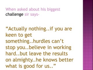When asked about his biggest
challenge sir says-
“Actually nothing..if you are
keen to get
something..hurdles can’t
stop you..believe in working
hard..but leave the results
on almighty..he knows better
what is good for us..”
 
