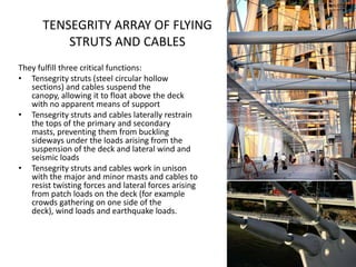 TENSEGRITY ARRAY OF FLYING
           STRUTS AND CABLES
They fulfill three critical functions:
• Tensegrity struts (steel circular hollow
   sections) and cables suspend the
   canopy, allowing it to float above the deck
   with no apparent means of support
• Tensegrity struts and cables laterally restrain
   the tops of the primary and secondary
   masts, preventing them from buckling
   sideways under the loads arising from the
   suspension of the deck and lateral wind and
   seismic loads
• Tensegrity struts and cables work in unison
   with the major and minor masts and cables to
   resist twisting forces and lateral forces arising
   from patch loads on the deck (for example
   crowds gathering on one side of the
   deck), wind loads and earthquake loads.
 