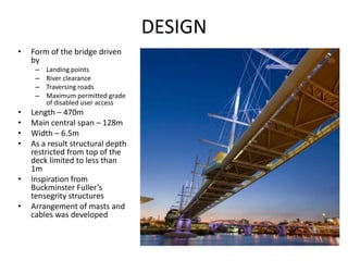 DESIGN
•   Form of the bridge driven
    by
     –   Landing points
     –   River clearance
     –   Traversing roads
     –   Maximum permitted grade
         of disabled user access
•   Length – 470m
•   Main central span – 128m
•   Width – 6.5m
•   As a result structural depth
    restricted from top of the
    deck limited to less than
    1m
•   Inspiration from
    Buckminster Fuller’s
    tensegrity structures
•   Arrangement of masts and
    cables was developed
 