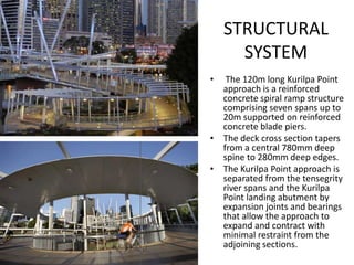 STRUCTURAL
      SYSTEM
•  The 120m long Kurilpa Point
  approach is a reinforced
  concrete spiral ramp structure
  comprising seven spans up to
  20m supported on reinforced
  concrete blade piers.
• The deck cross section tapers
  from a central 780mm deep
  spine to 280mm deep edges.
• The Kurilpa Point approach is
  separated from the tensegrity
  river spans and the Kurilpa
  Point landing abutment by
  expansion joints and bearings
  that allow the approach to
  expand and contract with
  minimal restraint from the
  adjoining sections.
 