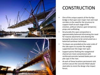 CONSTRUCTION
•   One of the unique aspects of the Kurilpa
    bridge is that span over major river and road
    corridors is the need for the structure to
    support itself at each stage of the
    erection, without reliance upon temporary
    props and scaffolding
•   Structurally this span composition is
    approximately balanced eliminating the need
    for massive abutments and allowing the
    tensegrity structure to be constructed via a
    balanced cantilever technique.
•   Tie downs are provided at the outer ends of
    the side spans to counter the weight
    supported over the large river span.
•   Support points flanking the navigational
    channel are more conventional with
    reinforced concrete twisted blade piers on
    pile caps in the river.
•   At each of these locations permanent rock
    anchors secure the concrete filled tubular
    steel piles to resist the design ship impact
    forces.
 