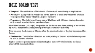 HOLE BOARD TEST
▪ Purpose: The evaluation of behaviour of mice such as curiosity or exploration.
▪ Principle: An open field with holes on the bottom is used into which the animals
could poke their noses which is a sign of curiosity.
▪ Procedure: The hole board has a size of 40x40cm with 16 holes having diameter
of 3cm each are distributed evenly on floor.
Mice of either sex (20-25gm) are placed on the board and nose poking is measured
by visual observation. Nose poking is thought to indicate curiosity.
Now measure the behaviour 30mins after the administration of the test compound for
5mins.
▪ Evaluation: The number of counts for nose poking of treated animals is compared
to that of control animals.
Higher the nose poking count indicates higher curiosity, which means the drug
shows CNS stimulant effect.
 