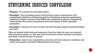 STRYCHNINE INDUCED CONVULSION
▪ Purpose: To evaluate the convulsive effect.
▪ Principle: The convulsing action of strychnine is due to interference with
postsynaptic inhibition mediated by glycine. Strychnine-sensitive postsynaptic
inhibition in higher centres of the CNS is also mediated by glycine. Compounds
which reverse the action of strychnine have been shown to have anxiolytic
properties.
▪ Procedure: Group of 10 mice of either sex with average weight between 20-25gm
are used.
They are treated orally with test compound. One hour later the mice are injected
with strychnine nitrate i.p. The time until occurrence of tonic extensor convulsion
and death is noted during 1hr period.
▪ Evaluation: Lesser time required for occurrence of tonic extensor convulsion and
death more potent convulsive CNS stimulant the drug is.
 