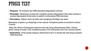 PTOSIS TEST
▪ Purpose: To evaluate the CNS stimulant/depressant activity.
▪ Principle: Reserpine causes the complete ptosis (depression like state) owing to
central depression & this state is useful in evaluating CNS stimulant.
▪ Procedure: Albino mice of either sex weighing 20-25gm are used.
Reserpine is given i.p (4mg/kg) to the animal. Complete ptosis is reached at about
3 hours.
After 2hr 45min of reserpine injection the test drug administered. After 15mins
ptotic rating is made. 4 for complete ptosis, 2 for half ptosis and 0 for normal eyelid.
▪ Evaluation: If the ptosis rating is observed to be 0, it means the test drug is potent
CNS stimulant.
 