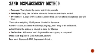 SAND DISPLACEMENT METHOD
▪ Purpose: To evaluate the motor activity in animals.
▪ Principle: Drug like caffeine stimulate the motor activity in animal.
▪ Procedure: A cage with sand is calibrated for amount of sand displaced per unit
time.
Then mice weighing 25-30gm are divided in 3 groups.
Control- saline, standard- Caffeine(20mg/kg), test- drug to be evaluated.
After 30mins the animal is placed in cage for 15mins.
▪ Evaluation: Volume of sand displaced in each group is compared.
More sand displaced- CNS stimulant Activity.
Less sand displaced- CNS depressant Activity.
 