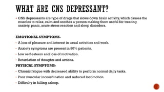 WHAT ARE CNS DEPRESSANT?
▪ CNS depressants are type of drugs that slows down brain activity, which causes the
muscles to relax, calm and soothes a person making them useful for treating
anxiety, panic, acute stress reaction and sleep disorders.
EMOTIONAL SYMPTOMS-
• A loss of pleasure and interest in usual activities and work.
• Anxiety symptoms are present in 90% patients.
• Low self esteem and loss of motivation.
• Retardation of thoughts and actions.
PHYSICAL SYMPTOMS-
• Chronic fatigue with decreased ability to perform normal daily tasks.
• Poor muscular incoordination and reduced locomotion.
• Difficulty in falling asleep.
 