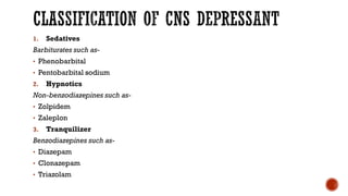 CLASSIFICATION OF CNS DEPRESSANT
1. Sedatives
Barbiturates such as-
• Phenobarbital
• Pentobarbital sodium
2. Hypnotics
Non-benzodiazepines such as-
• Zolpidem
• Zaleplon
3. Tranquilizer
Benzodiazepines such as-
• Diazepam
• Clonazepam
• Triazolam
 