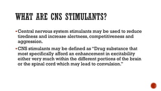 WHAT ARE CNS STIMULANTS?
▪Central nervous system stimulants may be used to reduce
tiredness and increase alertness, competitiveness and
aggression.
▪CNS stimulants may be defined as “Drug substance that
most specifically afford an enhancement in excitability
either very much within the different portions of the brain
or the spinal cord which may lead to convulsion.”
 