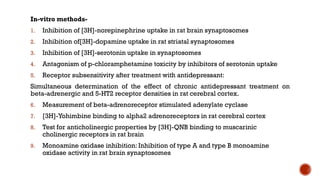 In-vitro methods-
1. Inhibition of [3H]-norepinephrine uptake in rat brain synaptosomes
2. Inhibition of[3H]-dopamine uptake in rat striatal synaptosomes
3. Inhibition of [3H]-serotonin uptake in synaptosomes
4. Antagonism of p-chloramphetamine toxicity by inhibitors of serotonin uptake
5. Receptor subsensitivity after treatment with antidepressant:
Simultaneous determination of the effect of chronic antidepressant treatment on
beta-adrenergic and 5-HT2 receptor densities in rat cerebral cortex.
6. Measurement of beta-adrenoreceptor stimulated adenylate cyclase
7. [3H]-Yohimbine binding to alpha2 adrenoreceptors in rat cerebral cortex
8. Test for anticholinergic properties by [3H]-QNB binding to muscarinic
cholinergic receptors in rat brain
9. Monoamine oxidase inhibition: Inhibition of type A and type B monoamine
oxidase activity in rat brain synaptosomes
 
